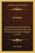 Aretaeus: Consisting Of Eight Books On The Causes, Symptoms, And Cure Of Acute And Chronic Diseases (1785)
