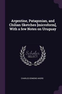 Argentine, Patagonian, and Chilian Sketches [microform], With a few Notes on Uruguay - Akers, Charles Edmond