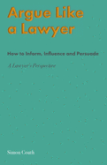Argue Like A Lawyer: How to inform, influence and persuade - a lawyer's perspective