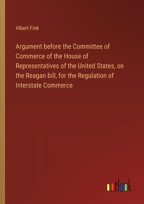 Argument before the Committee of Commerce of the House of Representatives of the United States, on the Reagan bill, for the Regulation of Interstate Commerce - Fink, Albert