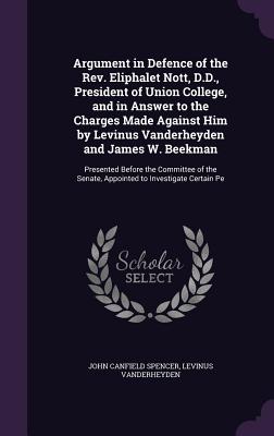 Argument in Defence of the Rev. Eliphalet Nott, D.D., President of Union College, and in Answer to the Charges Made Against Him by Levinus Vanderheyden and James W. Beekman: Presented Before the Committee of the Senate, Appointed to Investigate Certain Pe - Spencer, John Canfield, and Vanderheyden, Levinus