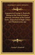 Argument of George S. Boutwell, Sitting for the Trial of Andrew Johnson, President of the United States, Impeached of High Crimes and Misdemeanors Apr