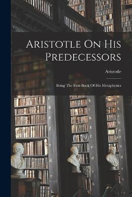 Aristotle On His Predecessors: Being The First Book Of His Metaphysics - Aristotle