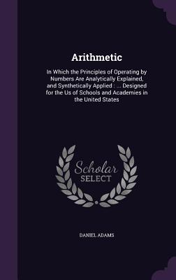 Arithmetic: In Which the Principles of Operating by Numbers Are Analytically Explained, and Synthetically Applied: ... Designed for the Us of Schools and Academies in the United States - Adams, Daniel