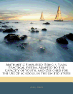 Arithmetic Simplified: Being a Plain, Practical System, Adapted to the Capacity of Youth, and Designed for the Use of Schools, in the United States; In Two Parts (Classic Reprint)