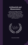 Arithmetick and Measurement: Improv'd by Examples and Plain Demonstrations: Wherein Are Laid Down, the Different Customary Perches, and Other Measures, Used in the Several Parts of Great Britain and Ireland. Suitable To All Artists; But More Especially To