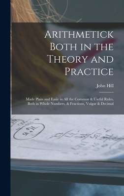 Arithmetick Both in the Theory and Practice: Made Plain and Easie in All the Common & Useful Rules, Both in Whole Numbers, & Fractions, Vulgar & Decimal - Hill, John