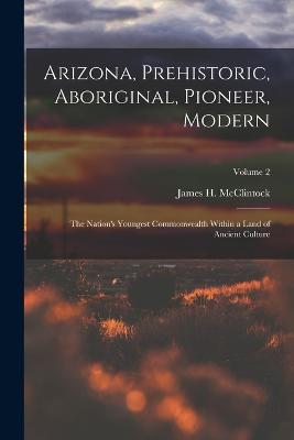 Arizona, Prehistoric, Aboriginal, Pioneer, Modern: The Nation's Youngest Commonwealth Within a Land of Ancient Culture; Volume 2 - McClintock, James H