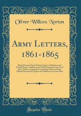 Army Letters, 1861-1865: Being Extracts from Private Letters to Relatives and Friends from a Soldier in the Field During the Late Civil War, with an Appendix Containing Copies of Some Official Documents, Papers and Addresses of Later Date - Norton, Oliver Willcox