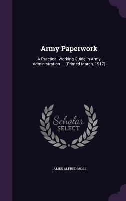 Army Paperwork: A Practical Working Guide in Army Administration ... (Printed March, 1917) - Moss, James Alfred