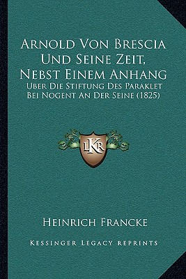 Arnold Von Brescia Und Seine Zeit, Nebst Einem Anhang: Uber Die Stiftung Des Paraklet Bei Nogent An Der Seine (1825) - Francke, Heinrich