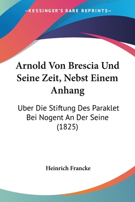Arnold Von Brescia Und Seine Zeit, Nebst Einem Anhang: Uber Die Stiftung Des Paraklet Bei Nogent an Der Seine (1825) - Francke, Heinrich