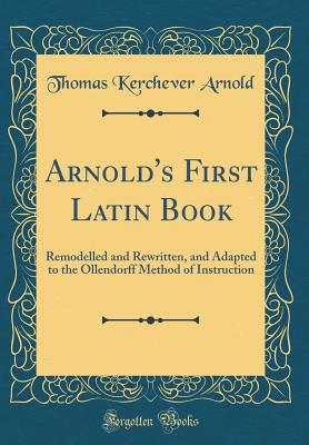 Arnold's First Latin Book: Remodelled and Rewritten, and Adapted to the Ollendorff Method of Instruction (Classic Reprint) - Arnold, Thomas Kerchever