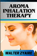 Aroma Inhalation Therapy: A Complete Guide On Awakening The Senses Of Tranquility And Embracing Wellness Through Scents