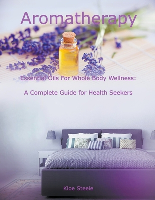 Aromatherapy - Essential Oils For Whole Body Wellness: A Complete Guide for Health Seekers - Steele, Kloe