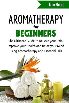 Aromatherapy for Beginners: The Ultimate Guide to Relieve your Pain, Improve your Health and Relax your Mind using Aromatherapy and Essential Oils - Moore, Jane