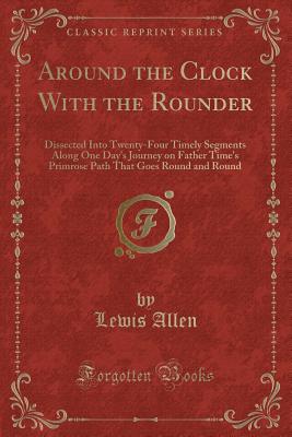 Around the Clock with the Rounder: Dissected Into Twenty-Four Timely Segments Along One Day's Journey on Father Time's Primrose Path That Goes Round and Round (Classic Reprint) - Allen, Lewis