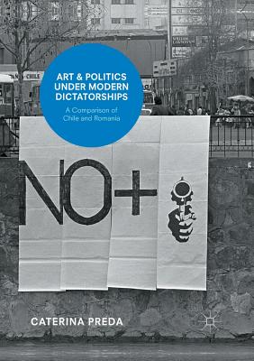 Art and Politics Under Modern Dictatorships: A Comparison of Chile and Romania - Preda, Caterina