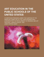 Art Education in the Public Schools of the United States: A Symposium Prepared Under the Auspices of the American Committee of the Third International Congress for the Development of Drawing and Art Teaching, London, August, 1908 (Classic Reprint)