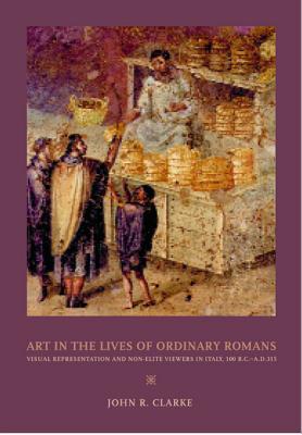 Art in the Lives of Ordinary Romans: Visual Representation and Non-Elite Viewers in Italy, 100 B.C.-A.D. 315 - Clarke, John R