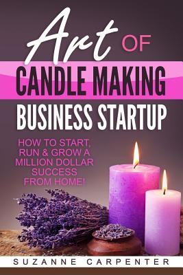 Art Of Candle Making Business Startup: How to Start, Run & Grow a Million Dollar Success From Home! - Carpenter, Suzanne