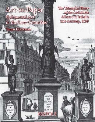 Art on Paper: Ephemeral Art in the Low Countries : the Triumphal Entry of the Archdukes Albert and Isabella into Antwerp, 1599 - Cholcman, Tamar