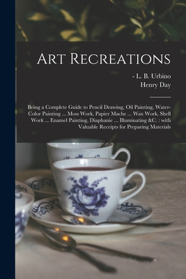 Art Recreations: Being a Complete Guide to Pencil Drawing, Oil Painting, Water-color Painting ... Moss Work, Papier Mache ... Wax Work, Shell Work ... Enamel Painting, Diaphanie ... Illuminating &c.: With Valuable Receipts for Preparing Materials - Urbino, L B (Levina Buoncuore) -1888 (Creator), and Day, Henry