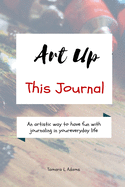 Art Up This Journal: An artistic way to have fun with journaling in your everyday life