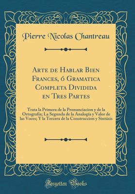 Arte de Hablar Bien Frances, ? Gramatica Completa Dividida En Tres Partes: Trata La Primera de la Pronunciacion y de la Ortograf?a; La Segunda de la Analog?a y Valor de Las Voces; Y La Tercera de la Construccion y Sintxis (Classic Reprint) - Chantreau, Pierre Nicolas