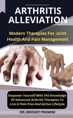 Arthritis Alleviation: Modern Therapies For Joint Health And Pain Management Empower Yourself With The Knowledge Of Advanced Arthritis Therapies To Live A Pain-Free And Active Lifestyle - Promise, Bridget, Dr.