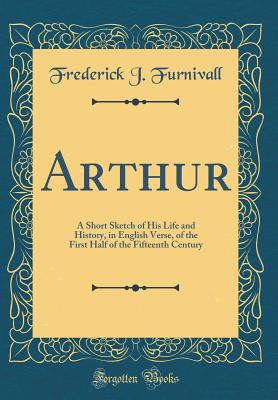 Arthur: A Short Sketch of His Life and History, in English Verse, of the First Half of the Fifteenth Century (Classic Reprint) - Furnivall, Frederick J