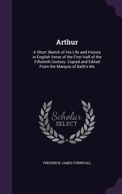 Arthur: A Short Sketch of His Life and History in English Verse of the First Half of the Fifteenth Century. Copied and Edited From the Marquis of Bath's Ms - Furnivall, Frederick James