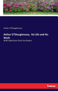 Arthur O'Shaughnessy, his Life and his Work: With Selections from his Poems