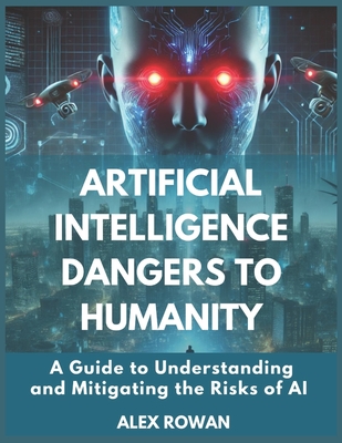 Artificial Intelligence Dangers to Humanity: A Guide to Understanding and Mitigating the Risks of AI - Rowan, Alex