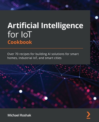 Artificial Intelligence for IoT Cookbook: Over 70 recipes for building AI solutions for smart homes, industrial IoT, and smart cities - Roshak, Michael