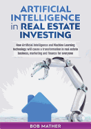 Artificial Intelligence in Real Estate Investing: How Artificial Intelligence and Machine Learning technology will cause a transformation in real estate business, marketing and finance for everyone