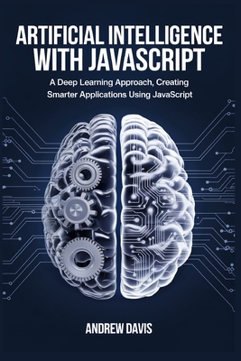 Artificial Intelligence with JavaScript: A Deep Learning Approach, Creating Smarter Applications Using JavaScript - Davis, Andrew