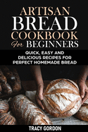 Artisan Bread Cookbook for Beginners: Quick, Easy and Delicious Recipes for Perfect Homemade Bread