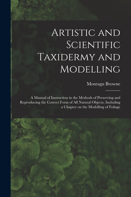 Artistic and Scientific Taxidermy and Modelling; a Manual of Instruction in the Methods of Preserving and Reproducing the Correct Form of all Natural Objects, Including a Chapter on the Modelling of Foliage - Browne, Montagu