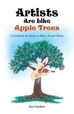 Artists Are Like Apple Trees: A Guidebook For Success In Music, Art and Theatre - Gardner, Jim