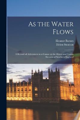 As the Water Flows; a Record of Adventures in a Canoe on the Rivers and Trouts Streams of Southern England - Stratton, Helen, and Barnes, Eleanor