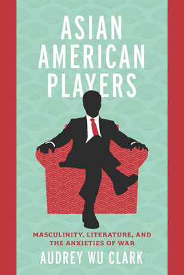 Asian American Players: Masculinity, Literature, and the Anxieties of War - Clark, Audrey Wu