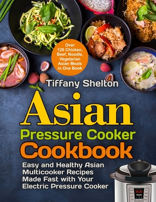 Asian Pressure Cooker Cookbook: Easy and Healthy Asian Multicooker Recipes Made Fast with Your Electric Pressure Cooker. Over 120 Chicken, Beef, Noodle, Vegetarian Meals in One Book - Shelton, Tiffany