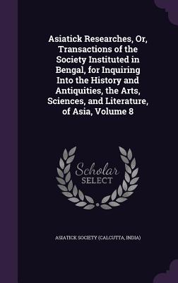 Asiatick Researches, Or, Transactions of the Society Instituted in Bengal, for Inquiring Into the History and Antiquities, the Arts, Sciences, and Literature, of Asia, Volume 8 - Calcutta India Asiatick Society (Creator)