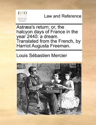 Astraea's Return; Or, the Halcyon Days of France in the Year 2440: A Dream. Translated from the French, by Harriot Augusta Freeman. - Mercier, Louis Sebastien