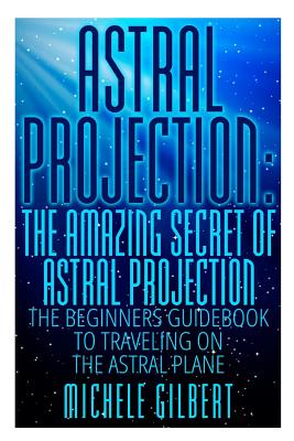 Astral Projection: The Amazing Secret Of Astral Projection: The Beginners Guidebook To Traveling On The Astral Plane - Gilbert, Michele