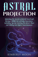 Astral Projection: Unlocking the Secrets of Astral Travel and Having a Willful Out-of-Body Experience, Including Tips for Entering the Astral Plane and Shifting into Higher Consciousness