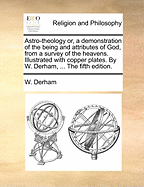 Astro-theology or, a demonstration of the being and attributes of God, from a survey of the heavens. Illustrated with copper plates. By W. Derham, ... The fifth edition.