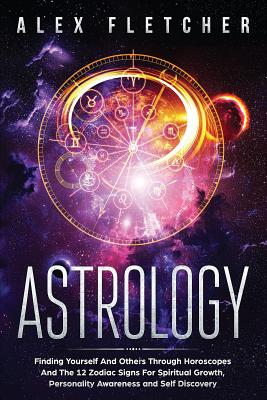 Astrology: Finding Yourself And Others Through Horoscopes And The 12 Zodiac Signs For Spiritual Growth, Personality Awareness and Self Discovery - Fletcher, Alex