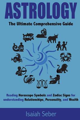 Astrology: The Ultimate Comprehensive Guide on Reading Horoscope Symbols and Zodiac Signs for Understanding Relationships, Personality, and Wealth - Seber, Isaiah